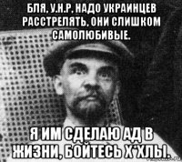 бля, у.н.р, надо украинцев расстрелять, они слишком самолюбивые. я им сделаю ад в жизни, бойтесь х*хлы.