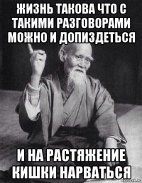 жизнь такова что с такими разговорами можно и допиздеться и на растяжение кишки нарваться