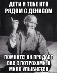 дети и тебе кто рядом с денисом помните! он продаст вас с потрохами. и мило улыбнется