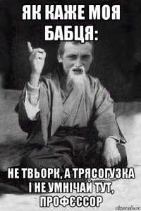 як каже моя бабця: не твьорк, а трясогузка і не умнічай тут, профєссор