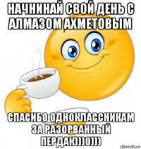 начнинай свой день с алмазом ахметовым спасибо одноклассникам за разорванный пердак)))0)))