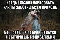 когда сказали нарисовать как ты заботишься о природе а ты срёшь в бобровые хатки и вытираешь жопу белками