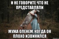 и не говорите что не представляли мужа оленем, когда он плохо извинился