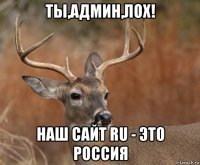 ты,админ,лох! наш сайт ru - это россия