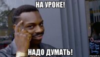 на уроке! надо думать!