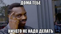 дома тебе ничего не надо делать