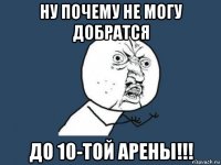 ну почему не могу добратся до 10-той арены!!!