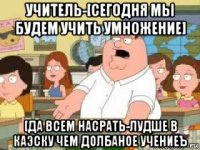 учитель-[сегодня мы будем учить умножение] [да всем насрать-лудше в каэску чем долбаное учениеъ