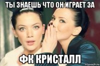 ты знаешь что он играет за фк кристалл