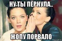 ну ты пёрнула.. жопу порвало