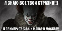 я знаю все твои страхи!!!!! к примеру:трезвый макар в москве!!