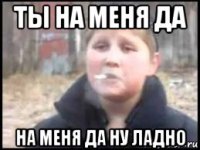 ты на меня да на меня да ну ладно