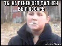 ты на пенек сел должен был косарь 