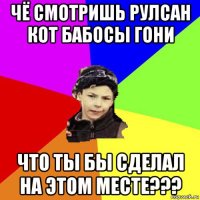 чё смотришь рулсан кот бабосы гони что ты бы сделал на этом месте???