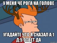 у меня чё рога на голове угадайте что я сказал а:1 д:5 ответ да