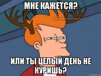 мне кажется? или ты целый день не куришь?