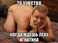 то чувство когда ждешь леху игнатика