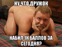 ну что дружок набил 1к баллов за сегодня?