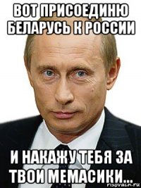 вот присоединю беларусь к россии и накажу тебя за твои мемасики...