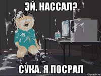 эй, нассал? сука. я посрал