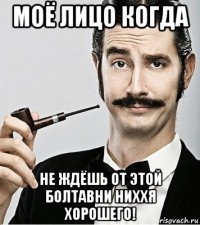 моё лицо когда не ждёшь от этой болтавни ниххя хорошего!