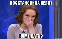 восстановила целку кому дать?