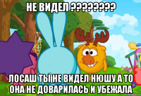 не видел ???????? лосаш ты не видел нюшу а то она не доварилась и убежала