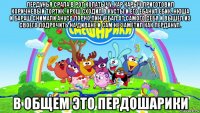 пердунья срала в рот копатычу. кар карыч приготовил коричневый тортик. крош сходил в кусты и его ебанул ебик. нюша и бараш снимали анусо порно.пин уебал от самого себя и вышел из своего подрочить на диване и сам не заметил как перданул. в общем это пердошарики