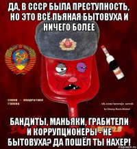 да, в ссср была преступность, но это всё пьяная бытовуха и ничего более бандиты, маньяки, грабители и коррупционеры - не бытовуха? да пошёл ты нахер!