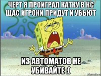 черт я проиграл катку в кс щас игроки придут и убьют из автоматов не убивайте :(