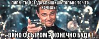 -лиля , ты всегда слышишь только то,что хочешь ! -вино с сыром ? конечно буду !