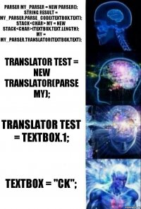 Parser my_parser = new Parser();
string result = my_parser.Parse_Code(textBox.Text);
Stack<char> my = new Stack<char>(textBox.Text.Length);
my = my_parser.Translator(textBox.Text); Translator test = new Translator(Parse my); Translator test = TextBox.1; TextBox = "CK";