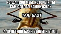 когда твой мем, который ты сам сделал заминусили а 10 летний баян вывели в топ