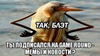  ты подписался на game round - мемы и новости ?