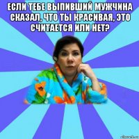 если тебе выпивший мужчина сказал, что ты красивая, это считается или нет? 