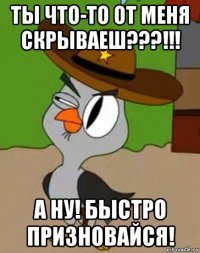 ты что-то от меня скрываеш???!!! а ну! быстро призновайся!