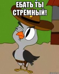 ебать ты стрёмный! 