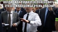 когда аман пуканул:не понековать, это атомная бомба очень опасна 