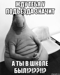 жду тебя у подьезда значит а ты в школе был!?!??!!?