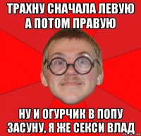 трахну сначала левую а потом правую ну и огурчик в попу засуну, я же секси влад