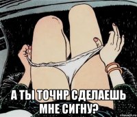  а ты точнр сделаешь мне сигну?