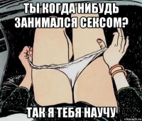 ты когда нибудь занимался сексом? так я тебя научу