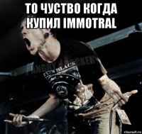 то чуство когда купил immotral 