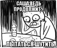 саша ведь продолжит... ...пытаться шутить