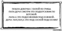 Пошла девочка с папой по грибы.
-папа:доча смотри это подберезовик по березкой.
-папа:а это подосиновик под осинкой..
-доча: пап,пап,а это под сосной подсосник? 