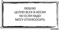 Люблю
Целую всех в носик
Но если надо
Могу отхуясосить 