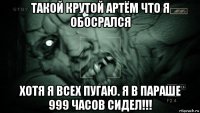 такой крутой артём что я обосрался хотя я всех пугаю. я в параше 999 часов сидел!!!