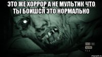 это же хоррор а не мультик что ты боишся это нормально 