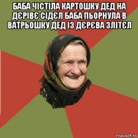 баба чістіла картошку дед на дєрівє сідєл баба пьорнула в ватрьошку дед із дєрєва злітєл 