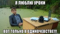 я люблю уроки вот только в одиночевстве!!!